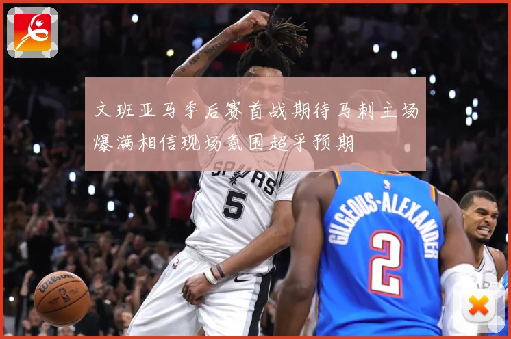 文班亚马季后赛首战期待马刺主场爆满相信现场氛围超乎预期
