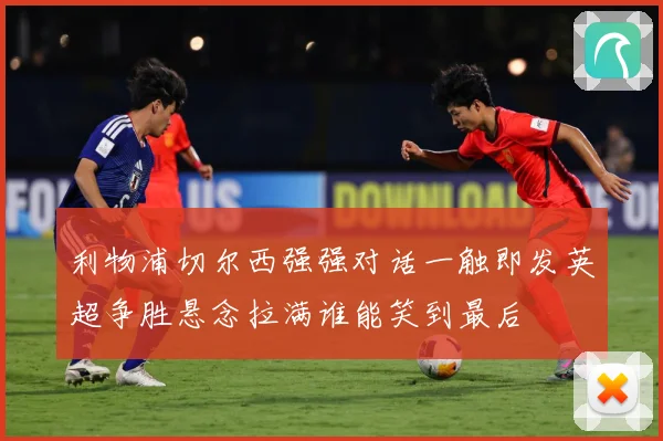 利物浦切尔西强强对话一触即发英超争胜悬念拉满谁能笑到最后