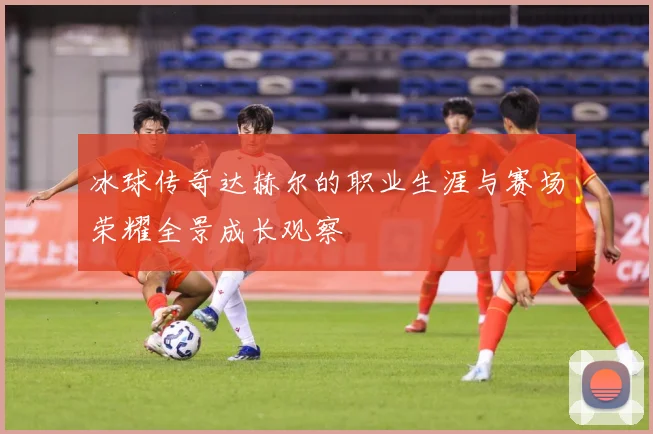 冰球传奇达赫尔的职业生涯与赛场荣耀全景成长观察