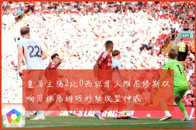 皇马主场2比0西班牙人维尼修斯双响贝林厄姆巧妙助攻显神威