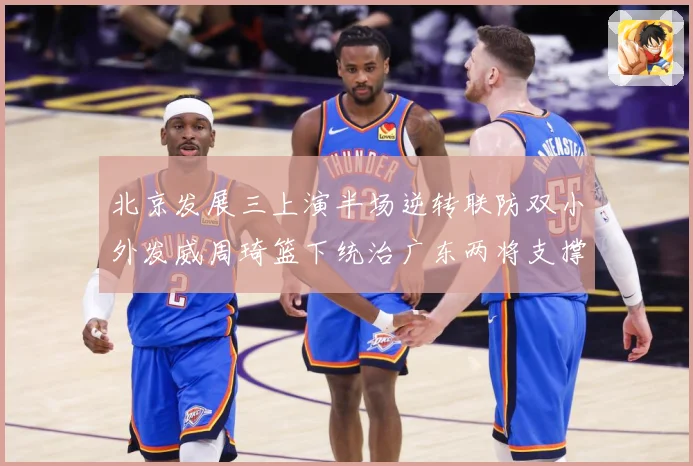 北京发展三上演半场逆转联防双小外发威周琦篮下统治广东两将支撑难专题观察