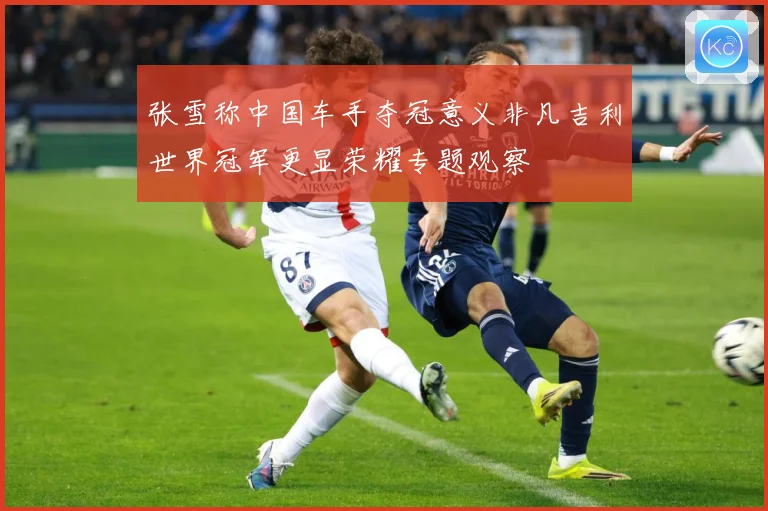张雪称中国车手夺冠意义非凡吉利世界冠军更显荣耀专题观察