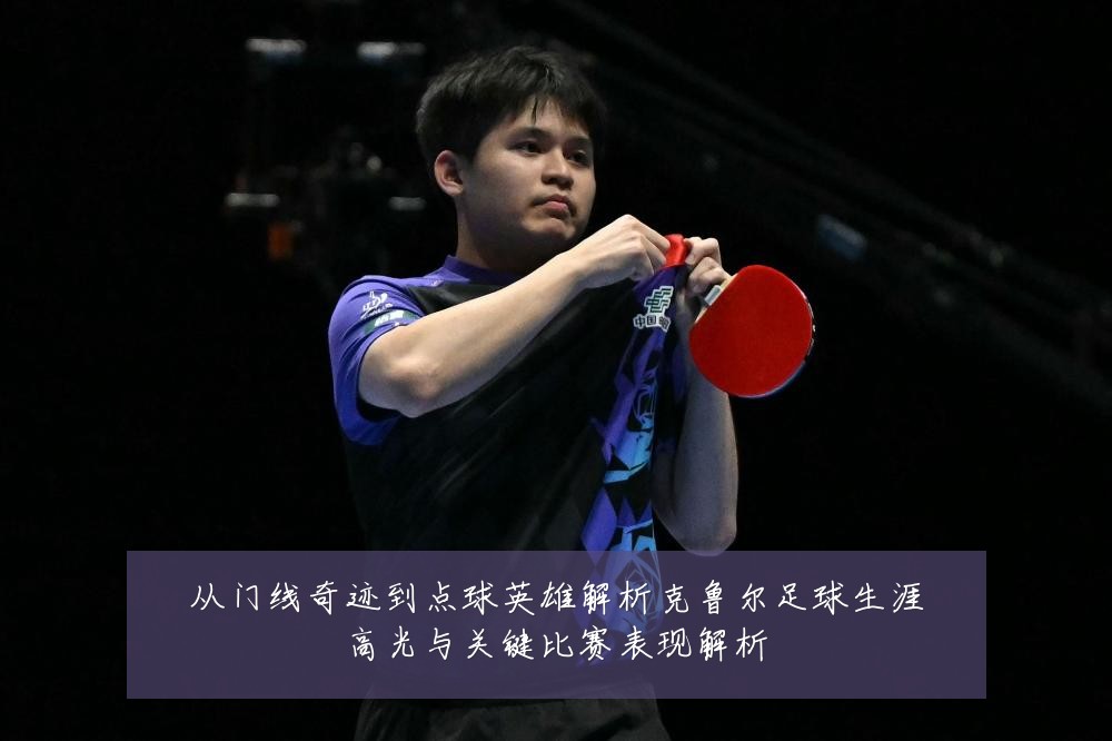 从门线奇迹到点球英雄解析克鲁尔足球生涯高光与关键比赛表现解析